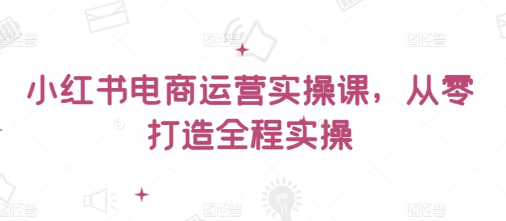 小红书电商运营实操课，​从零打造全程实操-大大联盟