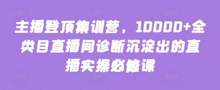 主播登顶集训营，10000+全类目直播间诊断沉淀出的直播实操必修课-大大联盟