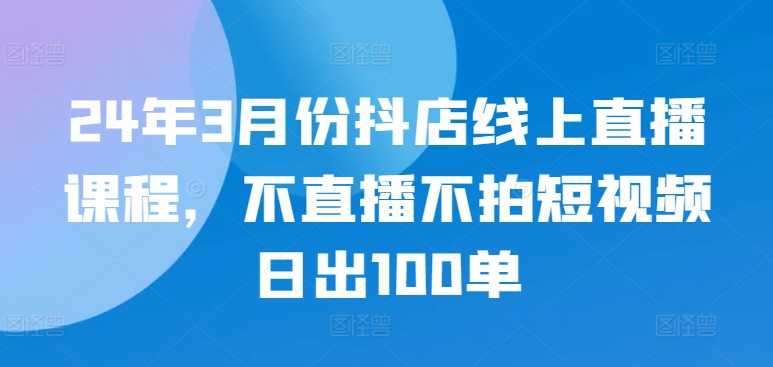 24年3月份抖店线上直播课程，不直播不拍短视频日出100单-大大联盟