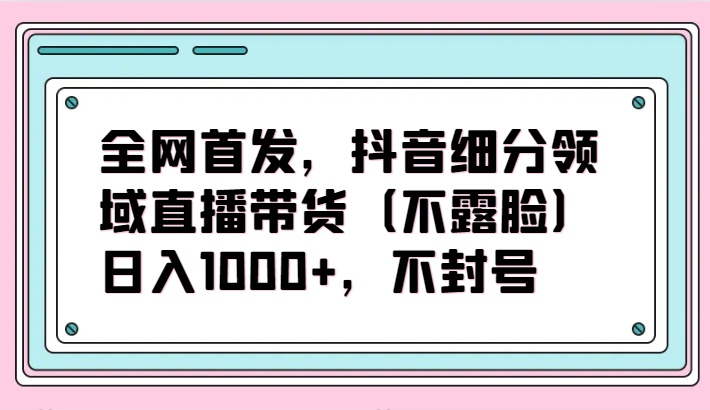 全网首发，抖音细分领域直播带货（不露脸）项目，日入1000+，不封号-大大联盟